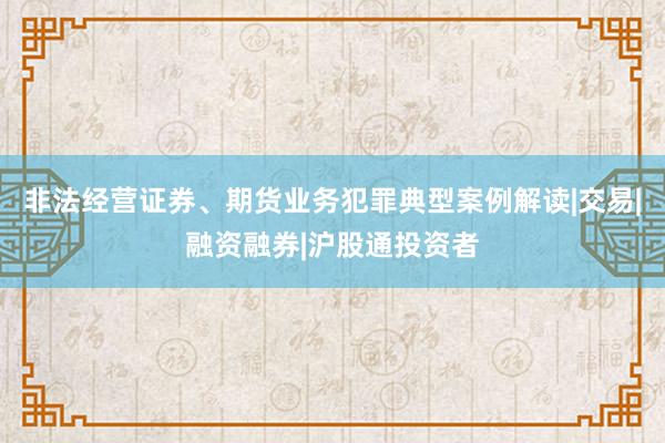 非法经营证券、期货业务犯罪典型案例解读|交易|融资融券|沪股通投资者