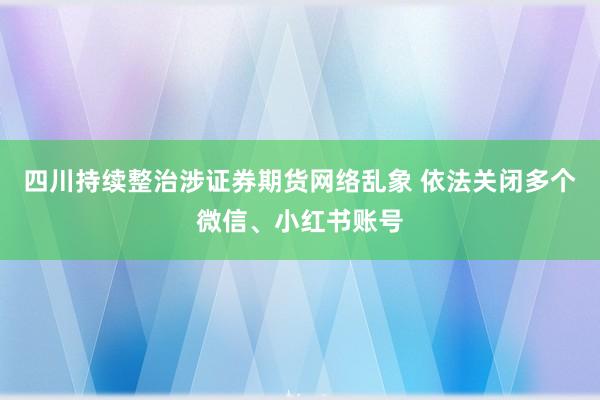 四川持续整治涉证券期货网络乱象 依法关闭多个微信、小红书账号