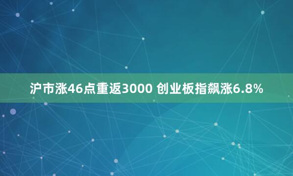 沪市涨46点重返3000 创业板指飙涨6.8%