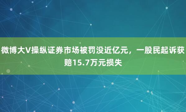 微博大V操纵证券市场被罚没近亿元，一股民起诉获赔15.7万元损失