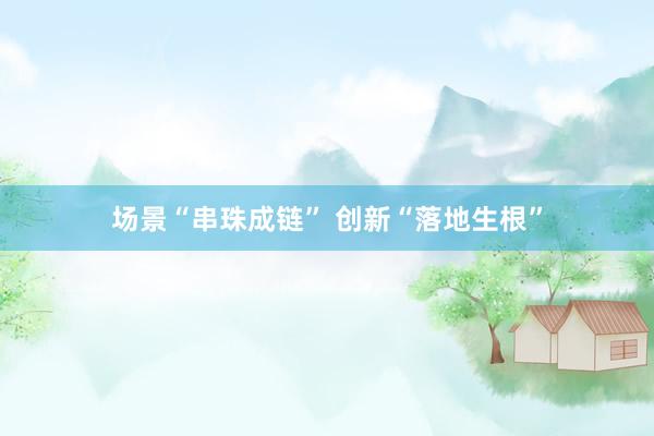 场景“串珠成链” 创新“落地生根”
