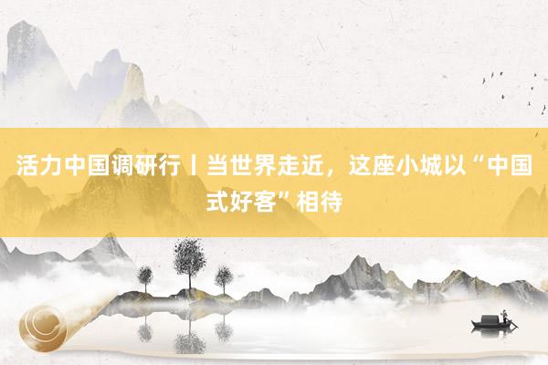 活力中国调研行丨当世界走近，这座小城以“中国式好客”相待