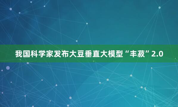 我国科学家发布大豆垂直大模型“丰菽”2.0