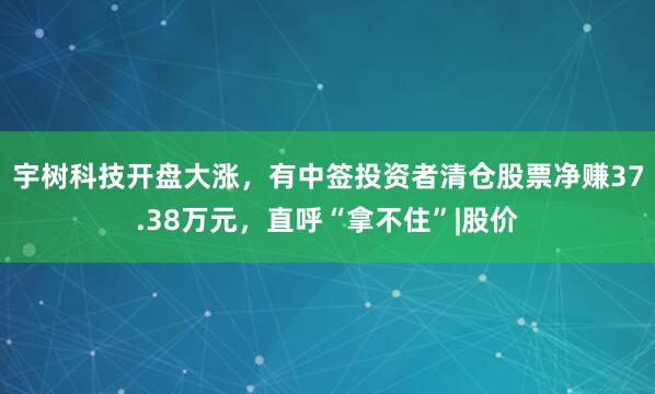 宇树科技开盘大涨,有中签投资者清仓股票净赚37.38万元,直呼“拿不住”|股价