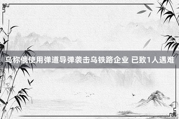 乌称俄使用弹道导弹袭击乌铁路企业 已致1人遇难