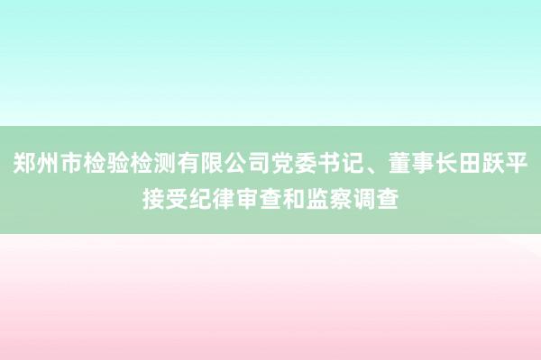 郑州市检验检测有限公司党委书记、董事长田跃平接受纪律审查和监察调查