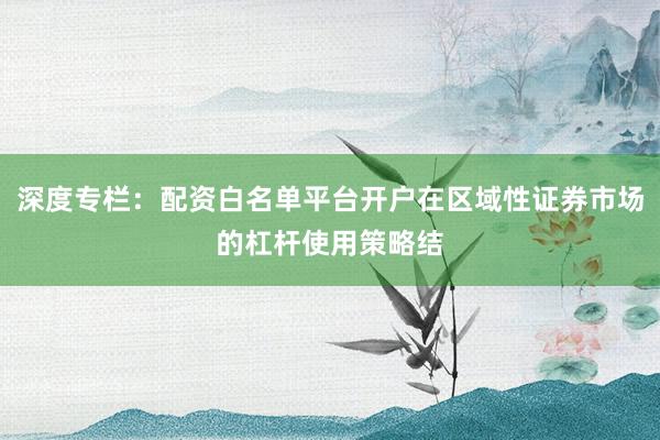 深度专栏：配资白名单平台开户在区域性证券市场的杠杆使用策略结