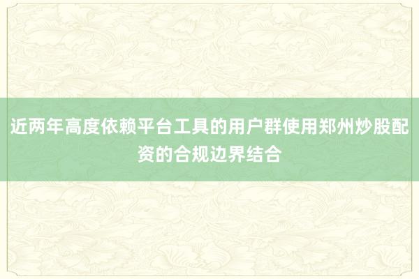 近两年高度依赖平台工具的用户群使用郑州炒股配资的合规边界结合