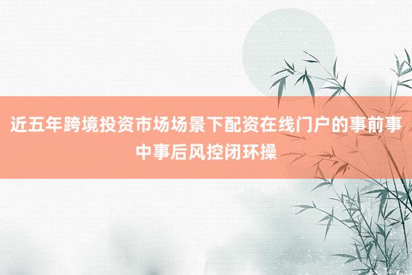 近五年跨境投资市场场景下配资在线门户的事前事中事后风控闭环操