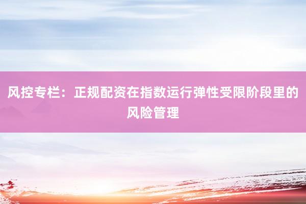 风控专栏：正规配资在指数运行弹性受限阶段里的风险管理