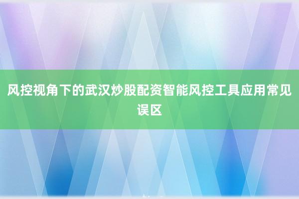 风控视角下的武汉炒股配资智能风控工具应用常见误区