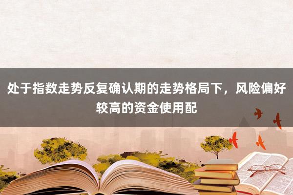 处于指数走势反复确认期的走势格局下,风险偏好较高的资金使用配
