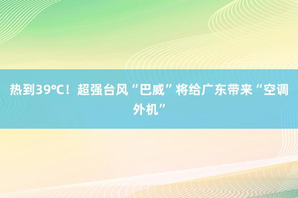 热到39℃！超强台风“巴威”将给广东带来“空调外机”
