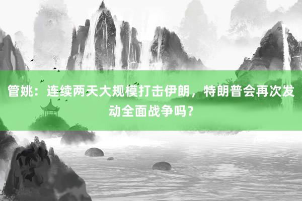管姚：连续两天大规模打击伊朗，特朗普会再次发动全面战争吗？