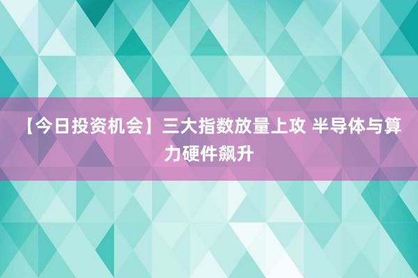 【今日投资机会】三大指数放量上攻 半导体与算力硬件飙升