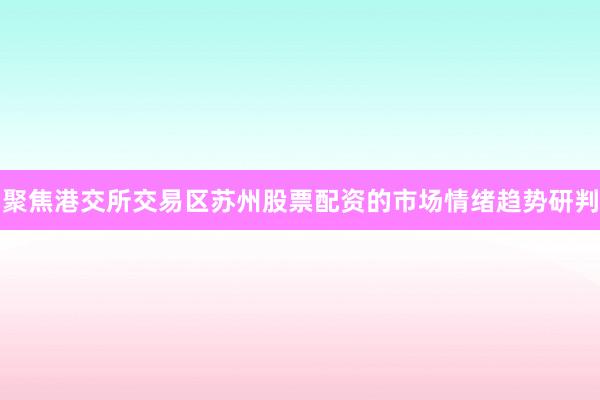 聚焦港交所交易区苏州股票配资的市场情绪趋势研判