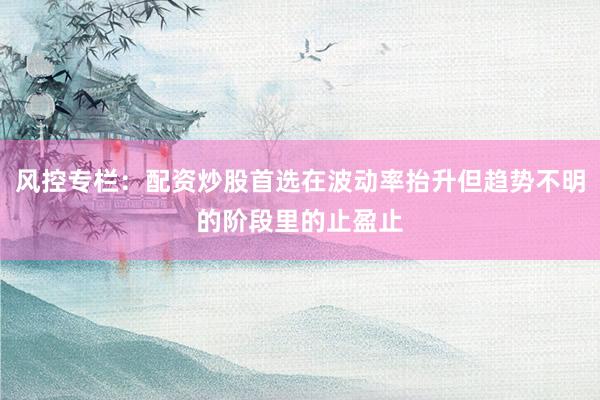 风控专栏：配资炒股首选在波动率抬升但趋势不明的阶段里的止盈止