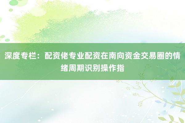 深度专栏：配资佬专业配资在南向资金交易圈的情绪周期识别操作指