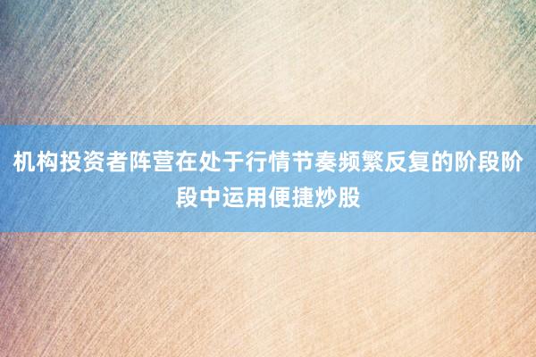 机构投资者阵营在处于行情节奏频繁反复的阶段阶段中运用便捷炒股