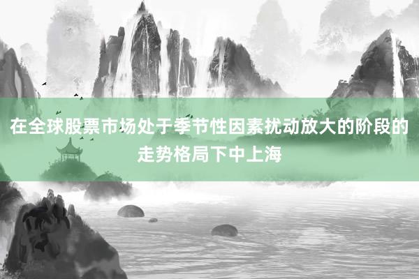 在全球股票市场处于季节性因素扰动放大的阶段的走势格局下中上海