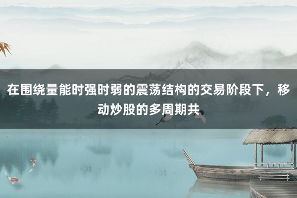 在围绕量能时强时弱的震荡结构的交易阶段下，移动炒股的多周期共