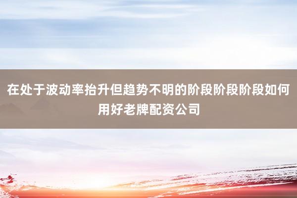 在处于波动率抬升但趋势不明的阶段阶段阶段如何用好老牌配资公司