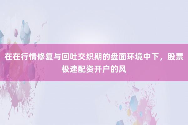 在在行情修复与回吐交织期的盘面环境中下，股票极速配资开户的风