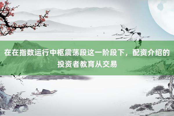 在在指数运行中枢震荡段这一阶段下,配资介绍的投资者教育从交易