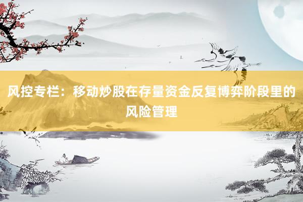 风控专栏：移动炒股在存量资金反复博弈阶段里的风险管理