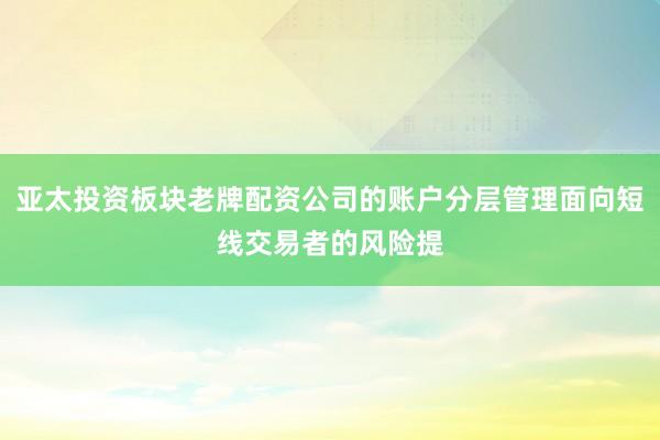 亚太投资板块老牌配资公司的账户分层管理面向短线交易者的风险提