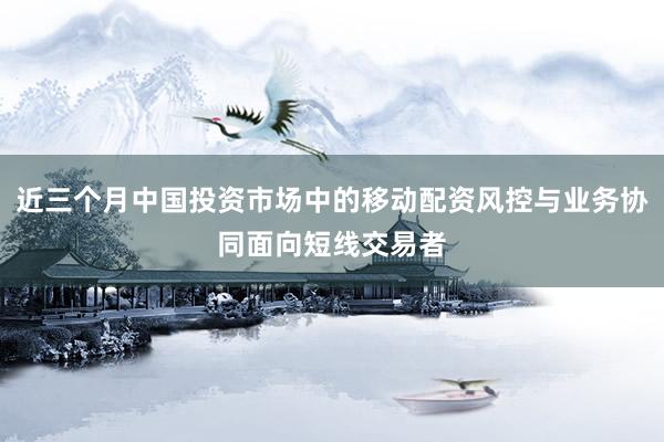 近三个月中国投资市场中的移动配资风控与业务协同面向短线交易者