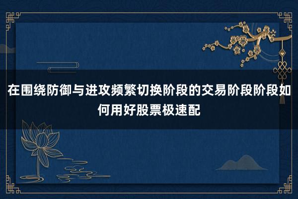 在围绕防御与进攻频繁切换阶段的交易阶段阶段如何用好股票极速配