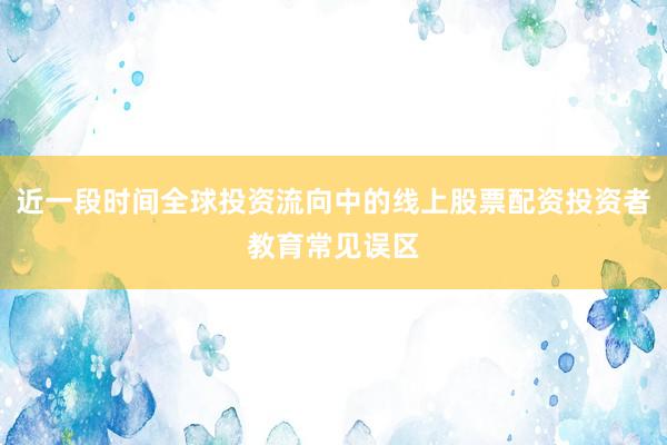 近一段时间全球投资流向中的线上股票配资投资者教育常见误区
