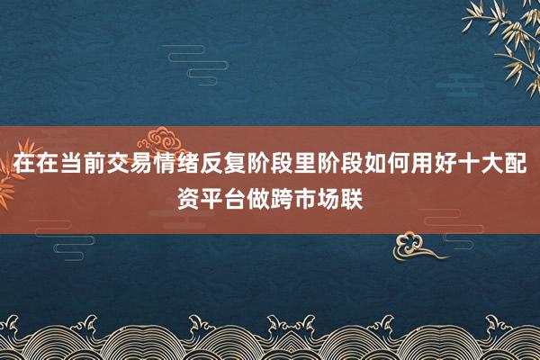 在在当前交易情绪反复阶段里阶段如何用好十大配资平台做跨市场联