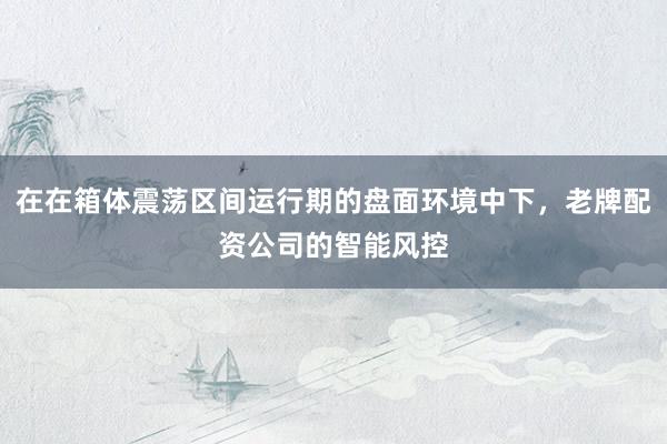 在在箱体震荡区间运行期的盘面环境中下,老牌配资公司的智能风控