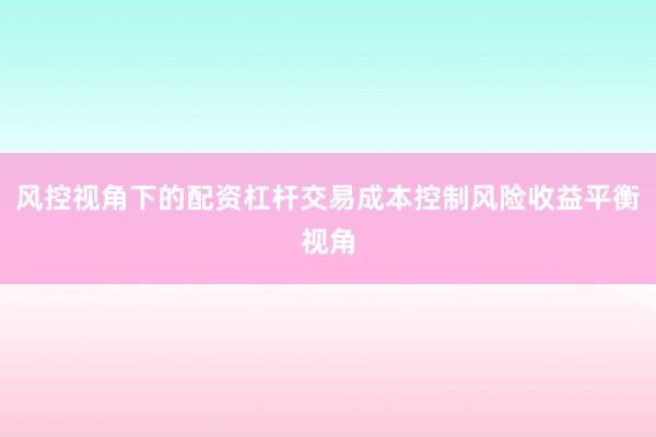 风控视角下的配资杠杆交易成本控制风险收益平衡视角