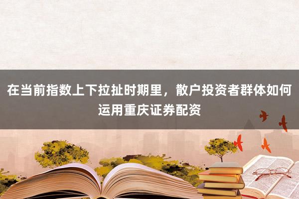 在当前指数上下拉扯时期里，散户投资者群体如何运用重庆证券配资