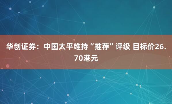 华创证券：中国太平维持“推荐”评级 目标价26.70港元