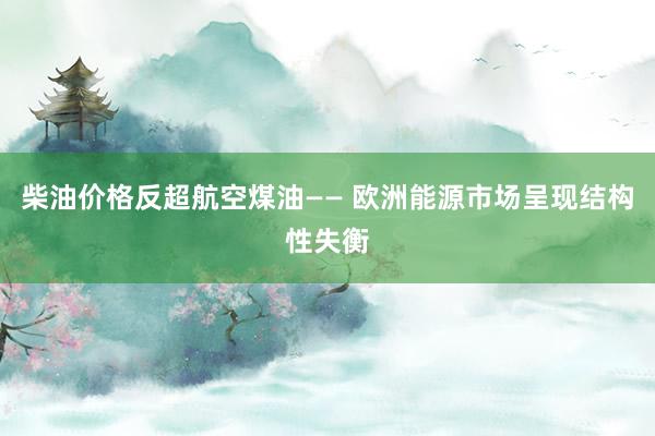 柴油价格反超航空煤油—— 欧洲能源市场呈现结构性失衡
