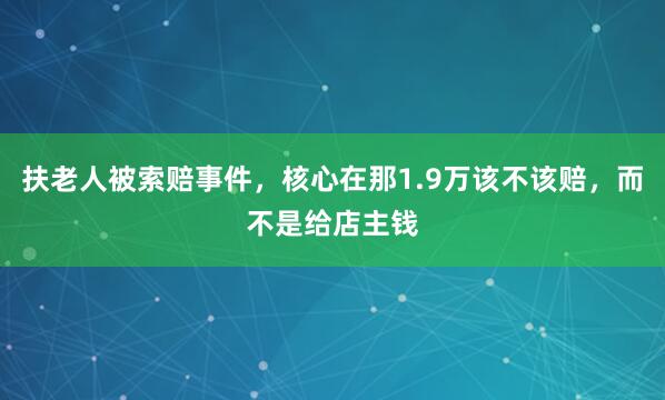 扶老人被索赔事件，核心在那1.9万该不该赔，而不是给店主钱
