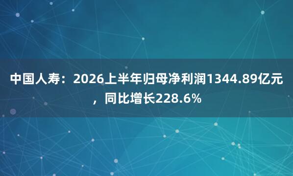 中国人寿：2026上半年归母净利润1344.89亿元，同比增长228.6%