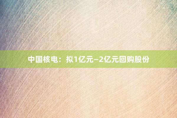 中国核电:拟1亿元—2亿元回购股份