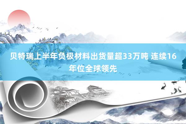 贝特瑞上半年负极材料出货量超33万吨 连续16年位全球领先