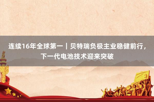 连续16年全球第一|贝特瑞负极主业稳健前行,下一代电池技术迎来突破