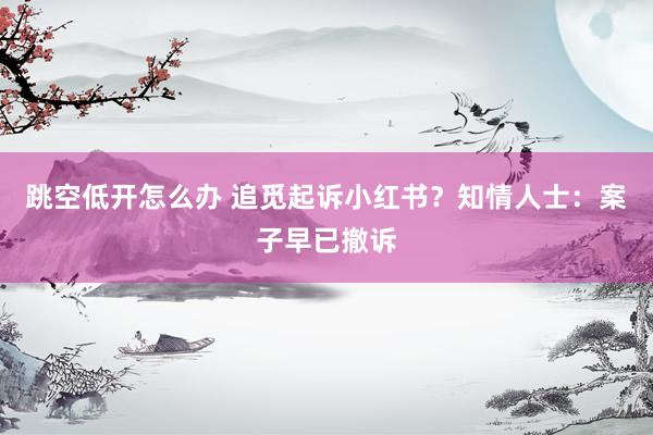 跳空低开怎么办 追觅起诉小红书？知情人士：案子早已撤诉