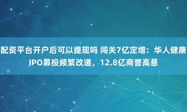配资平台开户后可以提现吗 闯关7亿定增：华人健康IPO募投频繁改道，12.8亿商誉高悬