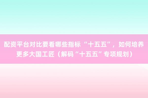 配资平台对比要看哪些指标 “十五五”，如何培养更多大国工匠（解码“十五五”专项规划）