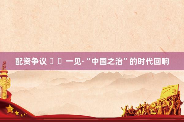 配资争议 ‍‍一见·“中国之治”的时代回响