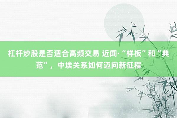 杠杆炒股是否适合高频交易 近闻·“样板”和“典范”，中埃关系如何迈向新征程