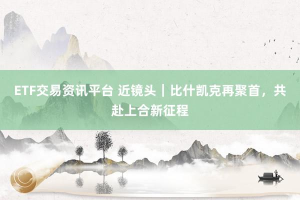 ETF交易资讯平台 近镜头｜比什凯克再聚首，共赴上合新征程
